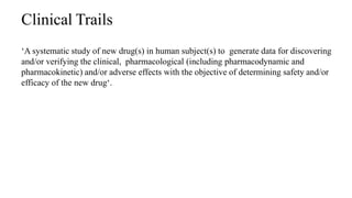 Clinical Trails
‘A systematic study of new drug(s) in human subject(s) to generate data for discovering
and/or verifying the clinical, pharmacological (including pharmacodynamic and
pharmacokinetic) and/or adverse effects with the objective of determining safety and/or
efficacy of the new drug‘.
42
 