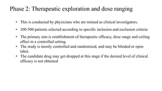 Phase 2: Therapeutic exploration and dose ranging
• This is conducted by physicians who are trained as clinical investigators.
• 100-500 patients selected according to specific inclusion and exclusion criteria
• The primary aim is establishment of therapeutic efficacy, dose range and ceiling
effect in a controlled setting.
• The study is mostly controlled and randomized, and may be blinded or open
label.
• The candidate drug may get dropped at this stage if the desired level of clinical
efficacy is not obtained
49
 
