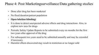Phase 4: Post Marketingsurveillance/Data gathering studies
• Done after drug has been marketed
• No fixed duration/patient population
• Open label(no blinding)
• It is done to detect unexpected adverse effects and drug interactions Also, to
explore new uses for drugs
• Periodic Safety Update Reports to be submitted every six months for the first
two years after approval of the drug
• For subsequent two years need to be submitted annually and may be extended
if necessary.
• Harmful effects discovered may result in restriction or no longer sold
52
 
