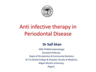 Anti infective therapy in
Periodontal Disease
Dr Saif khan
MDS PhD(Periodontology)
Assistant Professor
Deptt of Periodontics & Community Dentistry
Dr Z A Dental College & Hospital, Faculty of Medicine,
Aligarh Muslim University,
Aligarh,
 