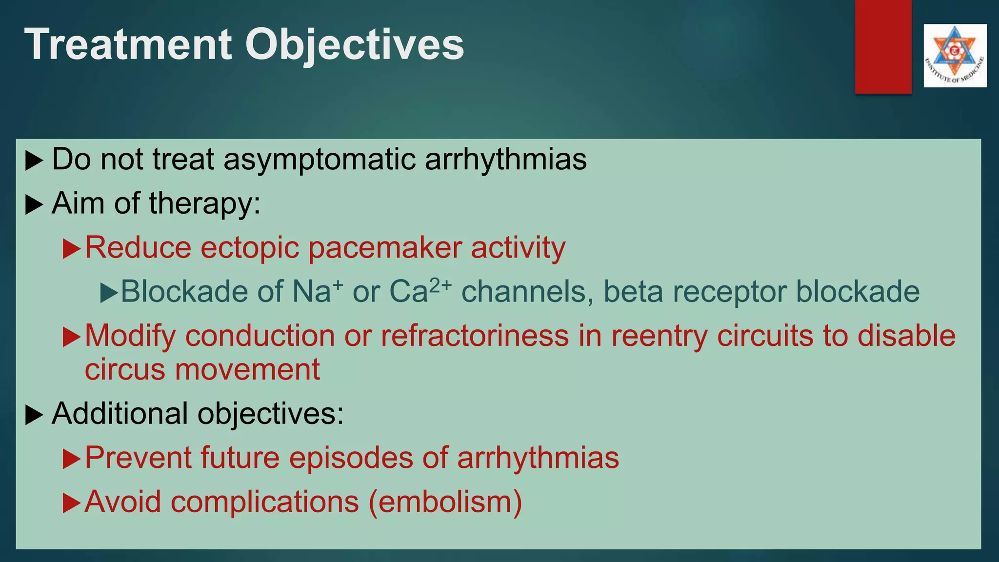 Treatment Objectives
 Do not treat asymptomatic arrhythmias
 Aim of therapy:
Reduce ectopic pacemaker activity
Blockade of Na+ or Ca2+ channels, beta receptor blockade
Modify conduction or refractoriness in reentry circuits to disable
circus movement
 Additional objectives:
Prevent future episodes of arrhythmias
Avoid complications (embolism)
 