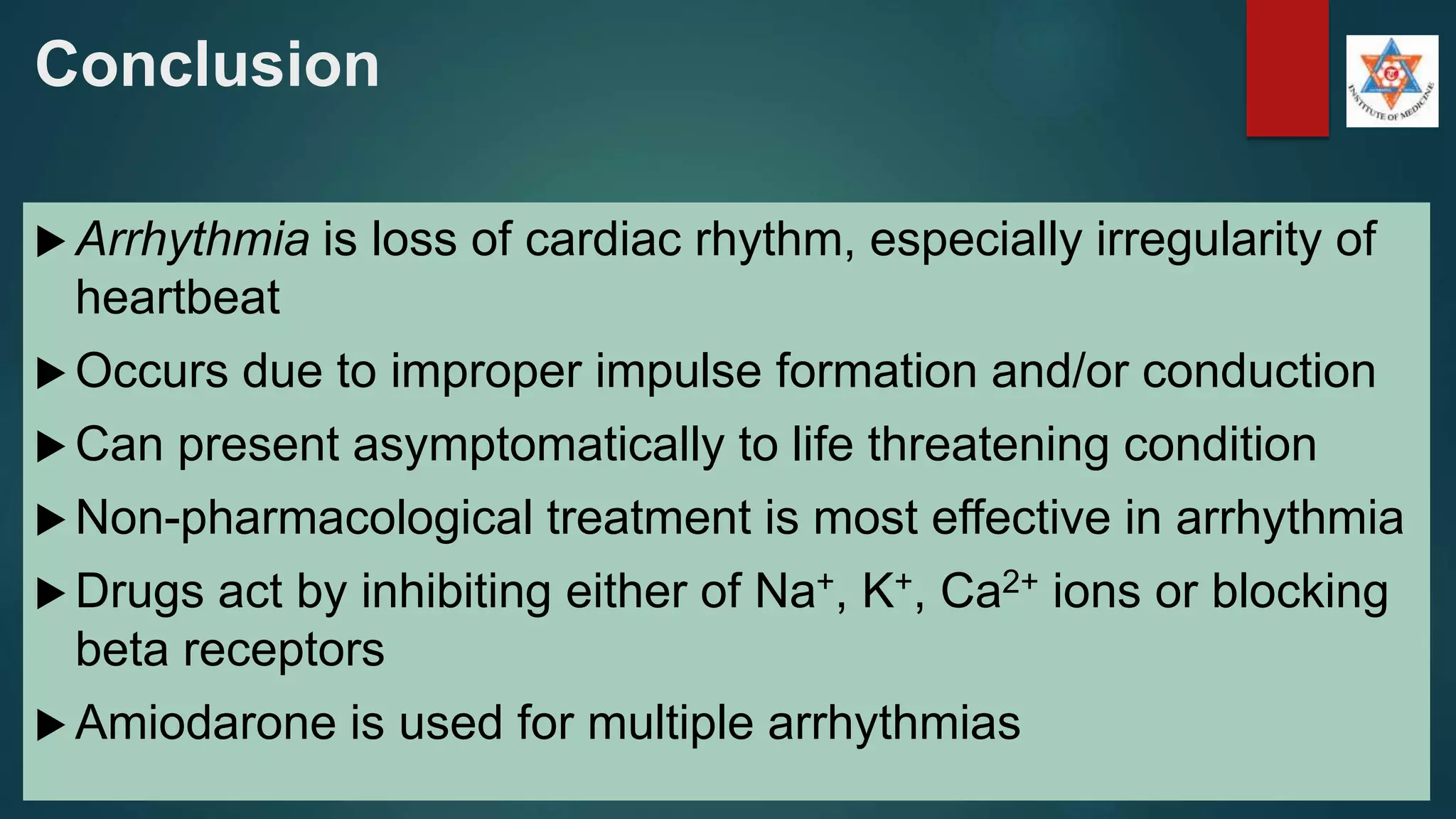 Conclusion
 Arrhythmia is loss of cardiac rhythm, especially irregularity of
heartbeat
 Occurs due to improper impulse formation and/or conduction
 Can present asymptomatically to life threatening condition
 Non-pharmacological treatment is most effective in arrhythmia
 Drugs act by inhibiting either of Na+, K+, Ca2+ ions or blocking
beta receptors
 Amiodarone is used for multiple arrhythmias
 
