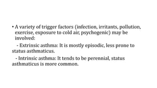 • A variety of trigger factors (infection, irritants, pollution,
exercise, exposure to cold air, psychogenic) may be
involved:
- Extrinsic asthma: It is mostly episodic, less prone to
status asthmaticus.
- Intrinsic asthma: It tends to be perennial, status
asthmaticus is more common.
 