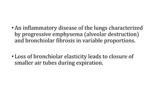 •An inflammatory disease of the lungs characterized
by progressive emphysema (alveolar destruction)
and bronchiolar fibrosis in variable proportions.
•Loss of bronchiolar elasticity leads to closure of
smaller air tubes during expiration.
 