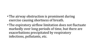 • The airway obstruction is prominent during
exercise causing shortness of breath.
• The expiratory airflow limitation does not fluctuate
markedly over long periods of time, but there are
exacerbations precipitated by respiratory
infections, pollutants, etc.
 