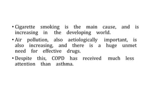 • Cigarette smoking is the main cause, and is
increasing in the developing world.
• Air pollution, also aetiologically important, is
also increasing, and there is a huge unmet
need for effective drugs.
• Despite this, COPD has received much less
attention than asthma.
 