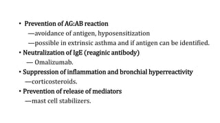 • Prevention of AG:AB reaction
—avoidance of antigen, hyposensitization
—possible in extrinsic asthma and if antigen can be identified.
• Neutralization of IgE (reaginic antibody)
— Omalizumab.
• Suppression of inflammation and bronchial hyperreactivity
—corticosteroids.
• Prevention of release of mediators
—mast cell stabilizers.
 