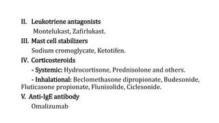II. Leukotriene antagonists
Montelukast, Zafirlukast.
III. Mast cell stabilizers
Sodium cromoglycate, Ketotifen.
IV. Corticosteroids
- Systemic: Hydrocortisone, Prednisolone and others.
- Inhalational: Beclomethasone dipropionate, Budesonide,
Fluticasone propionate, Flunisolide, Ciclesonide.
V. Anti-IgE antibody
Omalizumab
 