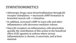 SYMPATHOMIMETICS
• Adrenergic drugs cause bronchodilatation through β2
receptor stimulation → increased cAMP formation in
bronchial muscle cell → relaxation.
• In addition, increased cAMP in mast cells and other
inflammatory cells decreases mediator release.
• Since β2 receptors on inflammatory cells desensitize
quickly, the contribution of this action to the beneficial
effect of β2 agonists in asthma where airway
inflammmation is chronic, is uncertain, and at best
minimal.
 