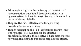 • Adrenergic drugs are the mainstay of treatment of
revobstruction, but should be used cautiously in
hypertensives, ischaemic heart disease patients and in
those receiving digitalis.
• They are the most effective and fastest acting
bronchodilators when inhaled.
• Though adrenaline (β1+β2+α receptor agonist) and
isoprenaline (β1+β2 agonist) are effective
bronchodilators, it is the selective β2 agonists that are
now used in asthma to minimize cardiac side effects.
 