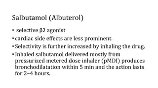 Salbutamol (Albuterol)
• selective β2 agonist
• cardiac side effects are less prominent.
• Selectivity is further increased by inhaling the drug.
• Inhaled salbutamol delivered mostly from
pressurized metered dose inhaler (pMDI) produces
bronchodilatation within 5 min and the action lasts
for 2–4 hours.
 