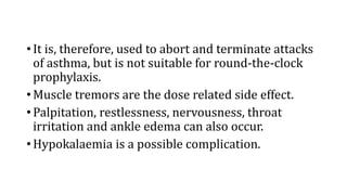 • It is, therefore, used to abort and terminate attacks
of asthma, but is not suitable for round-the-clock
prophylaxis.
• Muscle tremors are the dose related side effect.
• Palpitation, restlessness, nervousness, throat
irritation and ankle edema can also occur.
• Hypokalaemia is a possible complication.
 