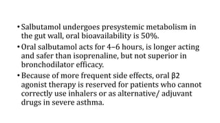 •Salbutamol undergoes presystemic metabolism in
the gut wall, oral bioavailability is 50%.
•Oral salbutamol acts for 4–6 hours, is longer acting
and safer than isoprenaline, but not superior in
bronchodilator efficacy.
•Because of more frequent side effects, oral β2
agonist therapy is reserved for patients who cannot
correctly use inhalers or as alternative/ adjuvant
drugs in severe asthma.
 