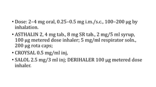 • Dose: 2–4 mg oral, 0.25–0.5 mg i.m./s.c., 100–200 µg by
inhalation.
• ASTHALIN 2, 4 mg tab., 8 mg SR tab., 2 mg/5 ml syrup,
100 µg metered dose inhaler; 5 mg/ml respirator soln.,
200 µg rota caps;
• CROYSAL 0.5 mg/ml inj,
• SALOL 2.5 mg/3 ml inj; DERIHALER 100 μg metered dose
inhaler.
 