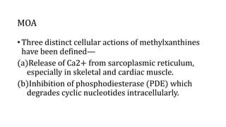 MOA
• Three distinct cellular actions of methylxanthines
have been defined—
(a)Release of Ca2+ from sarcoplasmic reticulum,
especially in skeletal and cardiac muscle.
(b)Inhibition of phosphodiesterase (PDE) which
degrades cyclic nucleotides intracellularly.
 