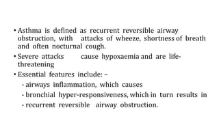• Asthma is defined as recurrent reversible airway
obstruction, with attacks of wheeze, shortness of breath
and often nocturnal cough.
• Severe attacks cause hypoxaemia and are life-
threatening
• Essential features include: –
- airways inflammation, which causes
- bronchial hyper-responsiveness, which in turn results in
- recurrent reversible airway obstruction.
 
