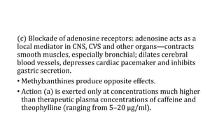 (c) Blockade of adenosine receptors: adenosine acts as a
local mediator in CNS, CVS and other organs—contracts
smooth muscles, especially bronchial; dilates cerebral
blood vessels, depresses cardiac pacemaker and inhibits
gastric secretion.
• Methylxanthines produce opposite effects.
• Action (a) is exerted only at concentrations much higher
than therapeutic plasma concentrations of caffeine and
theophylline (ranging from 5–20 µg/ml).
 