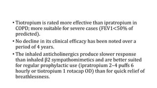 • Tiotropium is rated more effective than ipratropium in
COPD; more suitable for severe cases (FEV1<50% of
predicted).
• No decline in its clinical efficacy has been noted over a
period of 4 years.
• The inhaled anticholinergics produce slower response
than inhaled β2 sympathomimetics and are better suited
for regular prophylactic use (ipratropium 2–4 puffs 6
hourly or tiotropium 1 rotacap OD) than for quick relief of
breathlessness.
 