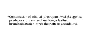 • Combination of inhaled ipratropium with β2 agonist
produces more marked and longer lasting
bronchodilatation; since their effects are additive.
 