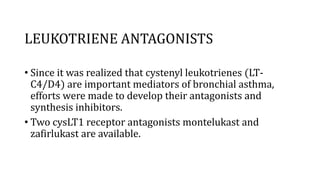 LEUKOTRIENE ANTAGONISTS
• Since it was realized that cystenyl leukotrienes (LT-
C4/D4) are important mediators of bronchial asthma,
efforts were made to develop their antagonists and
synthesis inhibitors.
• Two cysLT1 receptor antagonists montelukast and
zafirlukast are available.
 