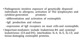 • Pathogenesis involves exposure of genetically disposed
individuals to allergens; activation of Th2 lymphocytes and
cytokine generation promote:
–differentiation and activation of eosinophils
–IgE production and release
–expression of IgE receptors on mast cells and eosinophils.
• Important mediators include leukotriene B4 and cysteinyl
leukotrienes (C4 and D4); interleukins IL-4, IL-5, IL-13; and
tissue-damaging eosinophil proteins.
 