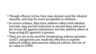 • Though efficacy is low, they may obviate need for inhaled
steroids, and may be more acceptable in children.
• In severe asthma, they have additive effect with inhaled
steroids, may permit reduction in steroid dose and need
for rescue β2 agonist inhalations, but the additive effect of
long-acting β2 agonists is greater.
• They are not to be used for terminating asthma episodes.
cysLT1 antagonists are modestly effective in aspirin-
induced asthma and exercise induced asthma, but are of
no value in COPD.
 