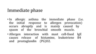 Immediate phase
• In allergic asthma the immediate phase (i.e.
the initial response to allergen provocation)
occurs abruptly and is mainly caused by
spasm of the bronchial smooth muscle.
• Allergen interaction with mast cell-fixed IgE
causes release of histamine, leukotriene B4
and prostaglandin (PG)D2.
 