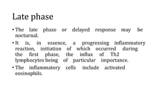 Late phase
• The late phase or delayed response may be
nocturnal.
• It is, in essence, a progressing inflammatory
reaction, initiation of which occurred during
the first phase, the influx of Th2
lymphocytes being of particular importance.
• The inflammatory cells include activated
eosinophils.
 