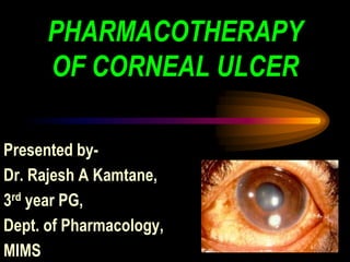 PHARMACOTHERAPY
OF CORNEAL ULCER
Presented by-
Dr. Rajesh A Kamtane,
3rd year PG,
Dept. of Pharmacology,
MIMS
 