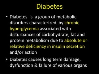 DiabetesDiabetes  is  a group of metabolic  disorders characterized  by chronic hyperglycemiaassociated with disturbances of carbohydrate, fat and protein metabolism due to absolute or relative deficiency in insulin secretion and/or actionDiabetes causes long term damage, dysfunction & failure of various organs 