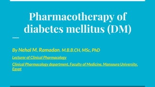 Pharmacotherapy of
diabetes mellitus (DM)
By Nehal M. Ramadan. M.B.B.CH, MSc, PhD
Lecturer of Clinical Pharmacology
Clinical Pharmacology department, Faculty of Medicine, Mansoura University,
Egypt
 