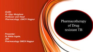 Pharmacotherapy
of Drug
resistant TB
Presenter-
Dr Nikita Ingale,
JR2
Pharmacology GMCH Nagpur
Guide-
Dr Vijay Motghare
Professor and Head
Pharmacology, GMCH Nagpur
 