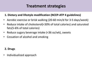 Treatment strategies
1. Dietary and lifestyle modification (NCEP-ATP 4 guidelines)
• Aerobic exercise or brisk walking (20-60 min/d for 3-5 days/week)
• Reduce intake of cholesterol(<30% of total calories) and saturated
fats(5-6% of total calories)
• Reduce sugary beverage intake (<36 oz/wk), sweets
• Cessation of alcohol and smoking
2. Drugs
• Individualized approach
 