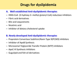 Drugs for dyslipidemia
A. Well established Anti-dyslipidemic therapies
– HMG-CoA (3-hydroxy-3- methyl glutaryl CoA) reductase inhibitors
– Fibric acid derivatives
– Bile acid sequestrants
– Nicotinic acid
– Inhibitor of dietary cholesterol uptake
B. Newly developed Anti-dyslipidemic therapies
– Proprotein Convertase Subtilisin/Kexin Type 9(PCSK9) inhibitors
– Inhibitor of ApoB Synthesis
– Microsomal Triglyceride Transfer Protein (MTP) inhibitors
– ApoC-III Synthesis inhibitors
– Gugulipid and fish oil derivatives
 