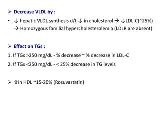  Decrease VLDL by :
• ↓ hepatic VLDL synthesis d/t ↓ in cholesterol  ↓LDL-C(~25%)
 Homozygous familial hypercholesterolemia (LDLR are absent)
 Effect on TGs :
1. If TGs >250 mg/dL - % decrease ~ % decrease in LDL-C
2. If TGs <250 mg/dL - < 25% decrease in TG levels
 in HDL ~15-20% (Rosuvastatin)
 