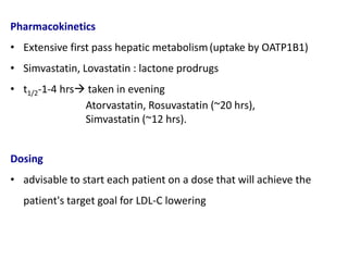 Pharmacokinetics
• Extensive first pass hepatic metabolism(uptake by OATP1B1)
• Simvastatin, Lovastatin : lactone prodrugs
• t1/2-1-4 hrs taken in evening
Atorvastatin, Rosuvastatin (~20 hrs),
Simvastatin (~12 hrs).
Dosing
• advisable to start each patient on a dose that will achieve the
patient's target goal for LDL-C lowering
 