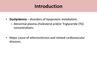 Introduction
• Dyslipidemia – disorders of lipoprotein metabolism.
– Abnormal plasma cholesterol and/or Triglyceride (TG)
concentrations.
• Major cause of atherosclerosis and related cardiovascular
diseases.
 