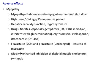 Adverse effects
• Myopathy:
o Myopathy–rhabdomyolysis–myoglobinuria–renal shut down
o High dose / Old age/ Perioperative period
o Hepatic/ renal dysfunction, Hypothyroidism
o Drugs: fibrates, especially gemfibrozil (OATP1B1 inhibition,
interferes with glucuronidation), erythromycin, cyclosporine,
itraconazole (CYP3A4)
o Fluvastatin (2C9) and pravastatin (unchanged) – less risk of
myopathy
o Niacinenhanced inhibition of skeletal muscle cholesterol
synthesis
 