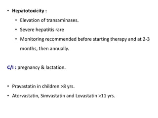 • Hepatotoxicity :
• Elevation of transaminases.
• Severe hepatitis rare
• Monitoring recommended before starting therapy and at 2-3
months, then annually.
C/I : pregnancy & lactation.
• Pravastatin in children >8 yrs.
• Atorvastatin, Simvastatin and Lovastatin >11 yrs.
 