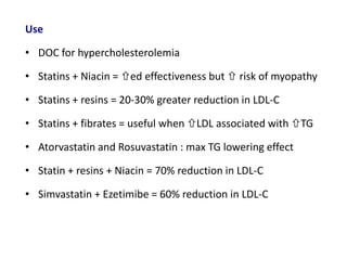 Use
• DOC for hypercholesterolemia
• Statins + Niacin = ed effectiveness but  risk of myopathy
• Statins + resins = 20-30% greater reduction in LDL-C
• Statins + fibrates = useful when LDL associated with TG
• Atorvastatin and Rosuvastatin : max TG lowering effect
• Statin + resins + Niacin = 70% reduction in LDL-C
• Simvastatin + Ezetimibe = 60% reduction in LDL-C
 