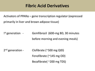 Activators of PPARα – gene transcription regulator (expressed
primarily in liver and brown adipose tissue)
!st generation - Gemfibrozil (600-mg BD, 30 minutes
before morning and evening meals)
2nd generation - Clofibrate (~500 mg QID)
Fenofibrate (~145 mg OD)
Bezafibrate( ~200 mg TDS)
Fibric Acid Derivatives
 