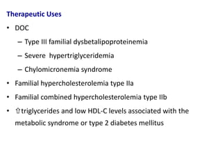 Therapeutic Uses
• DOC
– Type III familial dysbetalipoproteinemia
– Severe hypertriglyceridemia
– Chylomicronemia syndrome
• Familial hypercholesterolemia type IIa
• Familial combined hypercholesterolemia type IIb
• triglycerides and low HDL-C levels associated with the
metabolic syndrome or type 2 diabetes mellitus
 