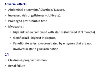 Adverse effects
• Abdominal discomfort/ Diarrhea/ Nausea.
• Increased risk of gallstones (clofibrate).
• Prolonged prothrombin time
• Myopathy :
• high risk when combined with statins (followed at 3 months).
• Gemfibrozil : highest incidence.
• Fenofibrate safer: glucuronidated by enzymes that are not
involved in statin glucuronidation
C/I
• Children & pregnant women
• Renal failure
 