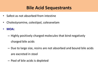 • Safest as not absorbed from intestine
• Cholestyramine, colestipol, colesevelam
• MOA:
– Highly positively charged molecules that bind negatively
charged bile acids
– Due to large size, resins are not absorbed and bound bile acids
are excreted in stool
– Pool of bile acids is depleted
Bile Acid Sequestrants
 