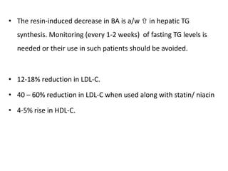 • The resin-induced decrease in BA is a/w  in hepatic TG
synthesis. Monitoring (every 1-2 weeks) of fasting TG levels is
needed or their use in such patients should be avoided.
• 12-18% reduction in LDL-C.
• 40 – 60% reduction in LDL-C when used along with statin/ niacin
• 4-5% rise in HDL-C.
 