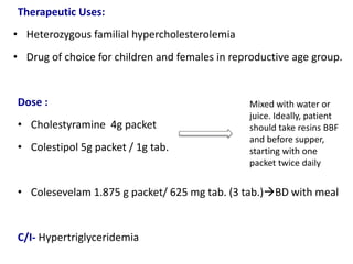 Therapeutic Uses:
• Heterozygous familial hypercholesterolemia
• Drug of choice for children and females in reproductive age group.
Dose :
• Cholestyramine 4g packet
• Colestipol 5g packet / 1g tab.
• Colesevelam 1.875 g packet/ 625 mg tab. (3 tab.)BD with meal
C/I- Hypertriglyceridemia
Mixed with water or
juice. Ideally, patient
should take resins BBF
and before supper,
starting with one
packet twice daily
 