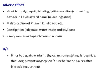 Adverse effects
• Heart burn, dyspepsia, bloating, gritty sensation (suspending
powder in liquid several hours before ingestion)
• Malabsorption of Vitamin K, folic acid etc.
• Constipation (adequate water intake and psyllium)
• Rarely can cause hyperchloremic acidosis.
D/I:
• Binds to digoxin, warfarin, thyroxine, some statins, furosemide,
thiazides; prevents absorption 1 hr before or 3-4 hrs after
bile acid sequestrants.
 