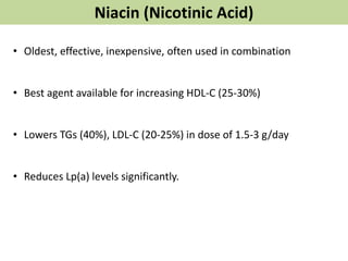 Niacin (Nicotinic Acid)
• Oldest, effective, inexpensive, often used in combination
• Best agent available for increasing HDL-C (25-30%)
• Lowers TGs (40%), LDL-C (20-25%) in dose of 1.5-3 g/day
• Reduces Lp(a) levels significantly.
 