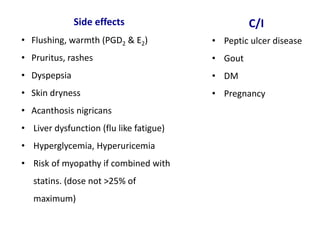 Side effects
• Flushing, warmth (PGD2 & E2)
• Pruritus, rashes
• Dyspepsia
• Skin dryness
• Acanthosis nigricans
• Liver dysfunction (flu like fatigue)
• Hyperglycemia, Hyperuricemia
• Risk of myopathy if combined with
statins. (dose not >25% of
maximum)
C/I
• Peptic ulcer disease
• Gout
• DM
• Pregnancy
 