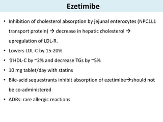 Ezetimibe
• Inhibition of cholesterol absorption by jejunal enterocytes (NPC1L1
transport protein)  decrease in hepatic cholesterol 
upregulation of LDL-R.
• Lowers LDL-C by 15-20%
• HDL-C by ~2% and decrease TGs by ~5%
• 10 mg tablet/day with statins
• Bile-acid sequestrants inhibit absorption of ezetimibeshould not
be co-administered
• ADRs: rare allergic reactions
 